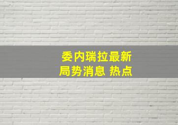 委内瑞拉最新局势消息 热点